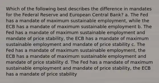 Which of the following best describes the difference in mandates for the Federal Reserve and <a href='https://www.questionai.com/knowledge/kCAj36Gtse-european-central-bank' class='anchor-knowledge'>european central bank</a>? a. The Fed has a mandate of maximum sustainable employment, while the ECB has a mandate of maximum sustainable employment b. The Fed has a mandate of maximum sustainable employment and mandate of <a href='https://www.questionai.com/knowledge/kUPhJpgVCf-price-stability' class='anchor-knowledge'>price stability</a>, the ECB has a mandate of maximum sustainable employment and mandate of price stability c. The Fed has a mandate of maximum sustainable employment, the ECB has a mandate of maximum sustainable employment and mandate of price stability d. The Fed has a mandate of maximum sustainable employment and mandate of price stability, the ECB has a mandate of price stability