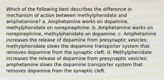 Which of the following best describes the difference in mechanism of action between methylphenidate and amphetamine? a. Amphetamine works on dopamine, methylphenidate on norepinephrine. b. Amphetamine works on norepinephrine, methylphenidate on dopamine. c. Amphetamine increases the release of dopamine from presynaptic vesicles; methylphenidate slows the dopamine transporter system that removes dopamine from the synaptic cleft. d. Methylphenidate increases the release of dopamine from presynaptic vesicles; amphetamine slows the dopamine transporter system that removes dopamine from the synaptic cleft.