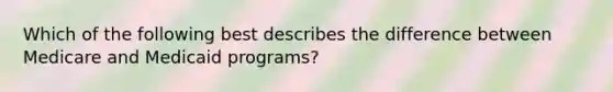 Which of the following best describes the difference between Medicare and Medicaid programs?