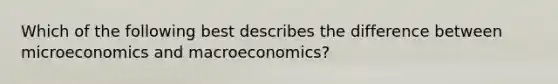 Which of the following best describes the difference between microeconomics and macroeconomics?