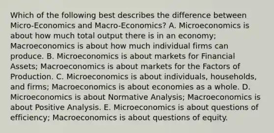 Which of the following best describes the difference between Micro-Economics and Macro-Economics? A. Microeconomics is about how much total output there is in an economy; Macroeconomics is about how much individual firms can produce. B. Microeconomics is about markets for Financial Assets; Macroeconomics is about markets for the Factors of Production. C. Microeconomics is about individuals, households, and firms; Macroeconomics is about economies as a whole. D. Microeconomics is about Normative Analysis; Macroeconomics is about Positive Analysis. E. Microeconomics is about questions of efficiency; Macroeconomics is about questions of equity.