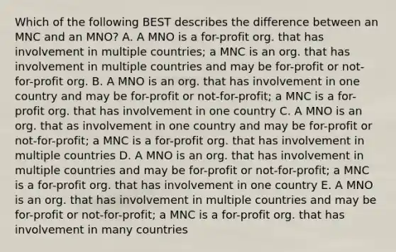 Which of the following BEST describes the difference between an MNC and an MNO? A. A MNO is a for-profit org. that has involvement in multiple countries; a MNC is an org. that has involvement in multiple countries and may be for-profit or not-for-profit org. B. A MNO is an org. that has involvement in one country and may be for-profit or not-for-profit; a MNC is a for-profit org. that has involvement in one country C. A MNO is an org. that as involvement in one country and may be for-profit or not-for-profit; a MNC is a for-profit org. that has involvement in multiple countries D. A MNO is an org. that has involvement in multiple countries and may be for-profit or not-for-profit; a MNC is a for-profit org. that has involvement in one country E. A MNO is an org. that has involvement in multiple countries and may be for-profit or not-for-profit; a MNC is a for-profit org. that has involvement in many countries