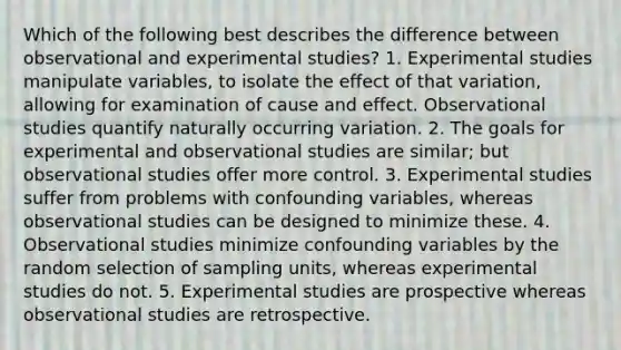 Which of the following best describes the difference between observational and experimental studies? 1. Experimental studies manipulate variables, to isolate the effect of that variation, allowing for examination of cause and effect. Observational studies quantify naturally occurring variation. 2. The goals for experimental and observational studies are similar; but observational studies offer more control. 3. Experimental studies suffer from problems with confounding variables, whereas observational studies can be designed to minimize these. 4. Observational studies minimize confounding variables by the random selection of sampling units, whereas experimental studies do not. 5. Experimental studies are prospective whereas observational studies are retrospective.