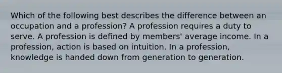 Which of the following best describes the difference between an occupation and a profession? A profession requires a duty to serve. A profession is defined by members' average income. In a profession, action is based on intuition. In a profession, knowledge is handed down from generation to generation.