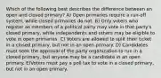 Which of the following best describes the difference between an open and closed primary? A) Open primaries require a run-off system, while closed primaries do not. B) Only voters who register as members of a political party may vote in that party's closed primary, while independents and others may be eligible to vote in open primaries. C) Voters are allowed to split their ticket in a closed primary, but not in an open primary. D) Candidates must seek the approval of the party organization to run in a closed primary, but anyone may be a candidate in an open primary. E)Voters must pay a poll tax to vote in a closed primary, but not in an open primary.