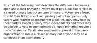 which of the following best describes the difference between an open and closed primary a. Voters must pay a poll tax to vote in a closed primary but not an open primary b. Voters are allowed to split their ticket in a closed primary but not in open c. only voters who register as members of a political pary may bote in theat party's closed primary while independents and other may be eligible to vote in open primaries d. open primaries require a run off sustem e. Candidates must seek approval of the party organization to run in a closed primary but anyone may be a candidate in an open primary