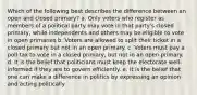 Which of the following best describes the difference between an open and closed primary? a. Only voters who register as members of a political party may vote in that party's closed primary, while independents and others may be eligible to vote in open primaries b. Voters are allowed to split their ticket in a closed primary but not in an open primary. c. Voters must pay a poll tax to vote in a closed primary, but not in an open primary. d. It is the belief that politicians must keep the electorate well-informed if they are to govern efficiently. e. It is the belief that one can make a difference in politics by expressing an opinion and acting politically