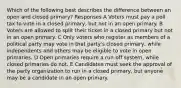 Which of the following best describes the difference between an open and closed primary? Responses A Voters must pay a poll tax to vote in a closed primary, but not in an open primary. B Voters are allowed to split their ticket in a closed primary but not in an open primary. C Only voters who register as members of a political party may vote in that party's closed primary, while independents and others may be eligible to vote in open primaries. D Open primaries require a run-off system, while closed primaries do not. E Candidates must seek the approval of the party organization to run in a closed primary, but anyone may be a candidate in an open primary.