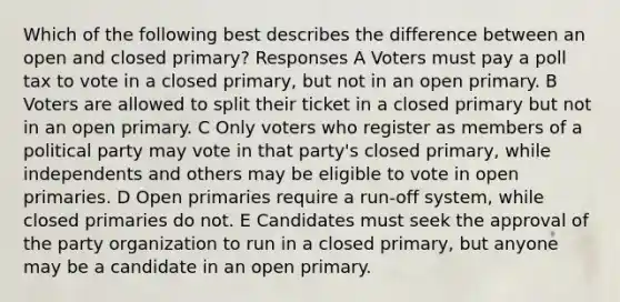 Which of the following best describes the difference between an open and closed primary? Responses A Voters must pay a poll tax to vote in a closed primary, but not in an open primary. B Voters are allowed to split their ticket in a closed primary but not in an open primary. C Only voters who register as members of a political party may vote in that party's closed primary, while independents and others may be eligible to vote in open primaries. D Open primaries require a run-off system, while closed primaries do not. E Candidates must seek the approval of the party organization to run in a closed primary, but anyone may be a candidate in an open primary.