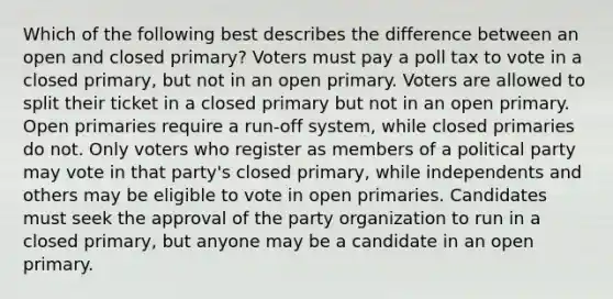 Which of the following best describes the difference between an open and closed primary? Voters must pay a poll tax to vote in a closed primary, but not in an open primary. Voters are allowed to split their ticket in a closed primary but not in an open primary. Open primaries require a run-off system, while closed primaries do not. Only voters who register as members of a political party may vote in that party's closed primary, while independents and others may be eligible to vote in open primaries. Candidates must seek the approval of the party organization to run in a closed primary, but anyone may be a candidate in an open primary.