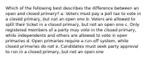 Which of the following best describes the difference between an open and closed primary? a. Voters must pay a poll tax to vote in a closed primary, but not an open one b. Voters are allowed to split their ticket in a closed primary, but not an open one c. Only registered members of a party may vote in the closed primary, while independents and others are allowed to vote in open primaries d. Open primaries require a run-off system, while closed primaries do not e. Candidates must seek party approval to run in a closed primary, but not an open one