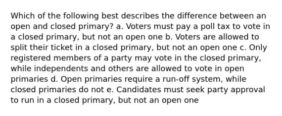 Which of the following best describes the difference between an open and closed primary? a. Voters must pay a poll tax to vote in a closed primary, but not an open one b. Voters are allowed to split their ticket in a closed primary, but not an open one c. Only registered members of a party may vote in the closed primary, while independents and others are allowed to vote in open primaries d. Open primaries require a run-off system, while closed primaries do not e. Candidates must seek party approval to run in a closed primary, but not an open one