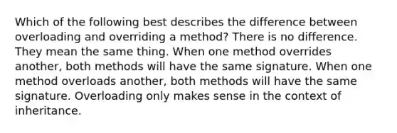 Which of the following best describes the difference between overloading and overriding a method? There is no difference. They mean the same thing. When one method overrides another, both methods will have the same signature. When one method overloads another, both methods will have the same signature. Overloading only makes sense in the context of inheritance.