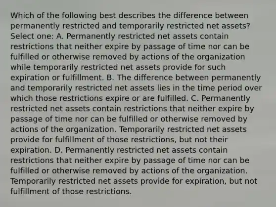 Which of the following best describes the difference between permanently restricted and temporarily restricted net assets? Select one: A. Permanently restricted net assets contain restrictions that neither expire by passage of time nor can be fulfilled or otherwise removed by actions of the organization while temporarily restricted net assets provide for such expiration or fulfillment. B. The difference between permanently and temporarily restricted net assets lies in the time period over which those restrictions expire or are fulfilled. C. Permanently restricted net assets contain restrictions that neither expire by passage of time nor can be fulfilled or otherwise removed by actions of the organization. Temporarily restricted net assets provide for fulfillment of those restrictions, but not their expiration. D. Permanently restricted net assets contain restrictions that neither expire by passage of time nor can be fulfilled or otherwise removed by actions of the organization. Temporarily restricted net assets provide for expiration, but not fulfillment of those restrictions.