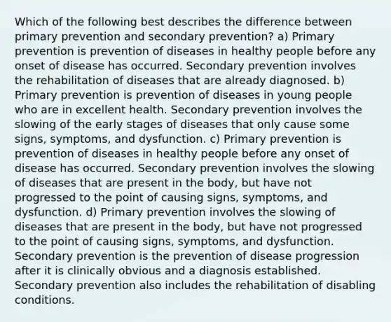 Which of the following best describes the difference between primary prevention and secondary prevention? a) Primary prevention is prevention of diseases in healthy people before any onset of disease has occurred. Secondary prevention involves the rehabilitation of diseases that are already diagnosed. b) Primary prevention is prevention of diseases in young people who are in excellent health. Secondary prevention involves the slowing of the early stages of diseases that only cause some signs, symptoms, and dysfunction. c) Primary prevention is prevention of diseases in healthy people before any onset of disease has occurred. Secondary prevention involves the slowing of diseases that are present in the body, but have not progressed to the point of causing signs, symptoms, and dysfunction. d) Primary prevention involves the slowing of diseases that are present in the body, but have not progressed to the point of causing signs, symptoms, and dysfunction. Secondary prevention is the prevention of disease progression after it is clinically obvious and a diagnosis established. Secondary prevention also includes the rehabilitation of disabling conditions.