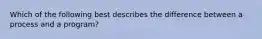 Which of the following best describes the difference between a process and a program?