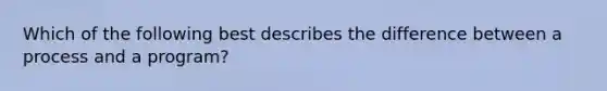 Which of the following best describes the difference between a process and a program?