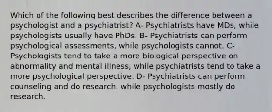 Which of the following best describes the difference between a psychologist and a psychiatrist? A- Psychiatrists have MDs, while psychologists usually have PhDs. B- Psychiatrists can perform psychological assessments, while psychologists cannot. C- Psychologists tend to take a more biological perspective on abnormality and mental illness, while psychiatrists tend to take a more psychological perspective. D- Psychiatrists can perform counseling and do research, while psychologists mostly do research.