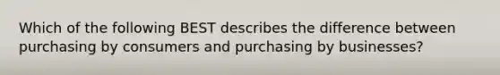 Which of the following BEST describes the difference between purchasing by consumers and purchasing by businesses?