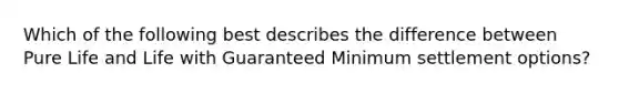 Which of the following best describes the difference between Pure Life and Life with Guaranteed Minimum settlement options?