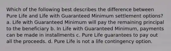 Which of the following best describes the difference between Pure Life and Life with Guaranteed Minimum settlement options? a. Life with Guaranteed Minimum will pay the remaining principal to the beneficiary b. In Life with Guaranteed Minimum, payments can be made in installments c. Pure Life guarantees to pay out all the proceeds. d. Pure Life is not a life contingency option.