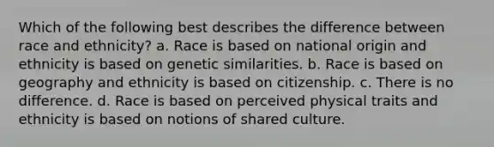 Which of the following best describes the difference between race and ethnicity? a. Race is based on national origin and ethnicity is based on genetic similarities. b. Race is based on geography and ethnicity is based on citizenship. c. There is no difference. d. Race is based on perceived physical traits and ethnicity is based on notions of shared culture.