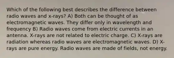 Which of the following best describes the difference between radio waves and x-rays? A) Both can be thought of as electromagnetic waves. They differ only in wavelength and frequency B) Radio waves come from electric currents in an antenna. X-rays are not related to electric charge. C) X-rays are radiation whereas radio waves are electromagnetic waves. D) X-rays are pure energy. Radio waves are made of fields, not energy.