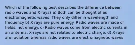 Which of the following best describes the difference between radio waves and X-rays? a) Both can be thought of as electromagnetic waves. They only differ in wavelength and frequency b) X-rays are pure energy. Radio waves are made of fields, not energy. c) Radio waves come from electric currents in an antenna. X-rays are not related to electric charge. d) X-rays are radiation whereas radio waves are electromagnetic waves