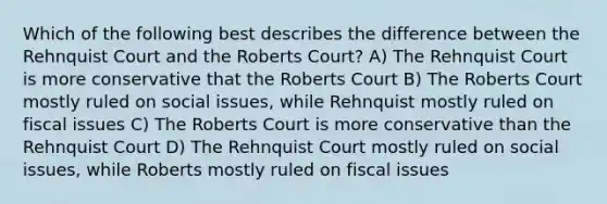 Which of the following best describes the difference between the Rehnquist Court and the Roberts Court? A) The Rehnquist Court is more conservative that the Roberts Court B) The Roberts Court mostly ruled on social issues, while Rehnquist mostly ruled on fiscal issues C) The Roberts Court is more conservative than the Rehnquist Court D) The Rehnquist Court mostly ruled on social issues, while Roberts mostly ruled on fiscal issues