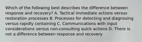 Which of the following best describes the difference between response and recovery? A. Tactical immediate actions versus restoration processes B. Processes for detecting and diagnosing versus rapidly containing C. Communications with input considerations versus non-consulting quick actions D. There is not a difference between response and recovery