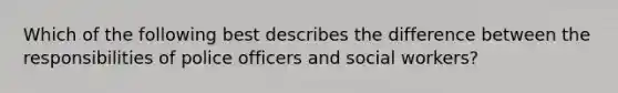 Which of the following best describes the difference between the responsibilities of police officers and social workers?