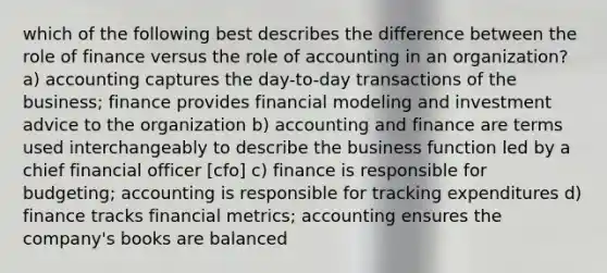 which of the following best describes the difference between the role of finance versus the role of accounting in an organization? a) accounting captures the day-to-day transactions of the business; finance provides financial modeling and investment advice to the organization b) accounting and finance are terms used interchangeably to describe the business function led by a chief financial officer [cfo] c) finance is responsible for budgeting; accounting is responsible for tracking expenditures d) finance tracks financial metrics; accounting ensures the company's books are balanced