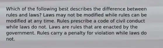 Which of the following best describes the difference between rules and laws? Laws may not be modified while rules can be modified at any time. Rules prescribe a code of civil conduct while laws do not. Laws are rules that are enacted by the government. Rules carry a penalty for violation while laws do not.