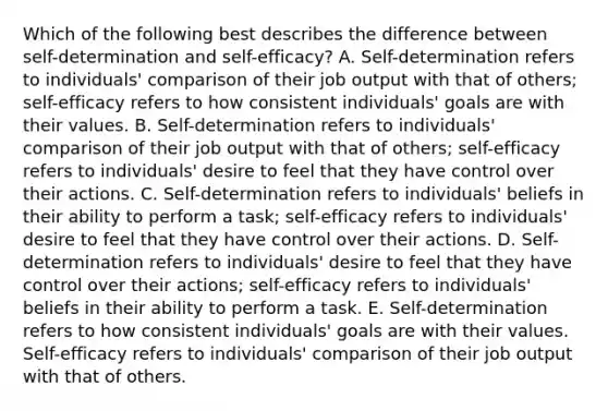 Which of the following best describes the difference between self-determination and self-efficacy? A. Self-determination refers to individuals' comparison of their job output with that of others; self-efficacy refers to how consistent individuals' goals are with their values. B. Self-determination refers to individuals' comparison of their job output with that of others; self-efficacy refers to individuals' desire to feel that they have control over their actions. C. Self-determination refers to individuals' beliefs in their ability to perform a task; self-efficacy refers to individuals' desire to feel that they have control over their actions. D. Self-determination refers to individuals' desire to feel that they have control over their actions; self-efficacy refers to individuals' beliefs in their ability to perform a task. E. Self-determination refers to how consistent individuals' goals are with their values. Self-efficacy refers to individuals' comparison of their job output with that of others.