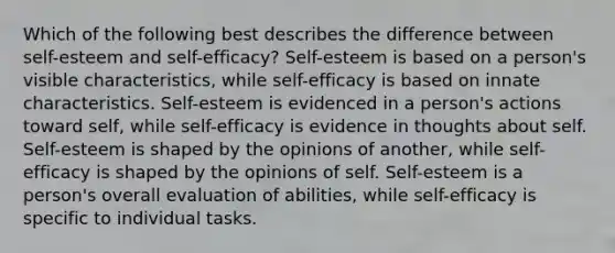 Which of the following best describes the difference between self-esteem and self-efficacy? Self-esteem is based on a person's visible characteristics, while self-efficacy is based on innate characteristics. Self-esteem is evidenced in a person's actions toward self, while self-efficacy is evidence in thoughts about self. Self-esteem is shaped by the opinions of another, while self-efficacy is shaped by the opinions of self. Self-esteem is a person's overall evaluation of abilities, while self-efficacy is specific to individual tasks.