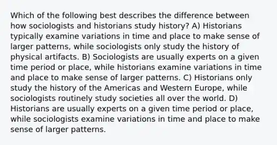 Which of the following best describes the difference between how sociologists and historians study history? A) Historians typically examine variations in time and place to make sense of larger patterns, while sociologists only study the history of physical artifacts. B) Sociologists are usually experts on a given time period or place, while historians examine variations in time and place to make sense of larger patterns. C) Historians only study the history of the Americas and Western Europe, while sociologists routinely study societies all over the world. D) Historians are usually experts on a given time period or place, while sociologists examine variations in time and place to make sense of larger patterns.