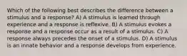 Which of the following best describes the difference between a stimulus and a response? A) A stimulus is learned through experience and a response is reflexive. B) A stimulus evokes a response and a response occur as a result of a stimulus. C) A response always precedes the onset of a stimulus. D) A stimulus is an innate behavior and a response develops from experience.