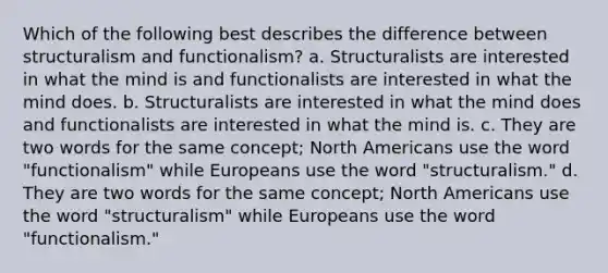 Which of the following best describes the difference between structuralism and functionalism? a. Structuralists are interested in what the mind is and functionalists are interested in what the mind does. b. Structuralists are interested in what the mind does and functionalists are interested in what the mind is. c. They are two words for the same concept; North Americans use the word "functionalism" while Europeans use the word "structuralism." d. They are two words for the same concept; North Americans use the word "structuralism" while Europeans use the word "functionalism."