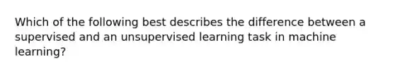 Which of the following best describes the difference between a supervised and an unsupervised learning task in machine learning?