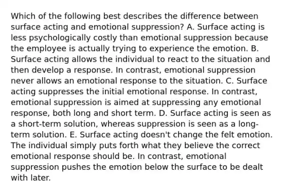 Which of the following best describes the difference between surface acting and emotional suppression? A. Surface acting is less psychologically costly than emotional suppression because the employee is actually trying to experience the emotion. B. Surface acting allows the individual to react to the situation and then develop a response. In contrast, emotional suppression never allows an emotional response to the situation. C. Surface acting suppresses the initial emotional response. In contrast, emotional suppression is aimed at suppressing any emotional response, both long and short term. D. Surface acting is seen as a short-term solution, whereas suppression is seen as a long-term solution. E. Surface acting doesn't change the felt emotion. The individual simply puts forth what they believe the correct emotional response should be. In contrast, emotional suppression pushes the emotion below the surface to be dealt with later.