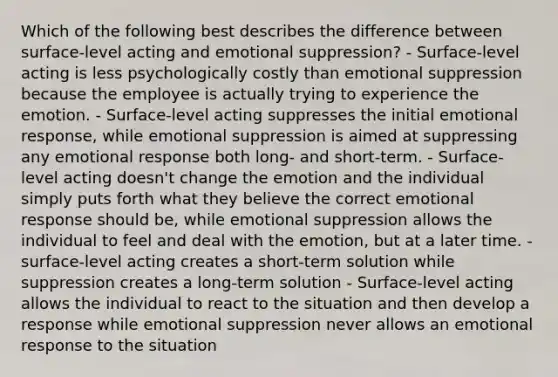 Which of the following best describes the difference between​ surface-level acting and emotional​ suppression? - Surface-level acting is less psychologically costly than emotional suppression because the employee is actually trying to experience the emotion. - Surface-level acting suppresses the initial emotional​ response, while emotional suppression is aimed at suppressing any emotional response both​ long- and​ short-term. - Surface-level acting​ doesn't change the emotion and the individual simply puts forth what they believe the correct emotional response should​ be, while emotional suppression allows the individual to feel and deal with the​ emotion, but at a later time. - surface-level acting creates a​ short-term solution while suppression creates a​ long-term solution - Surface-level acting allows the individual to react to the situation and then develop a response while emotional suppression never allows an emotional response to the situation