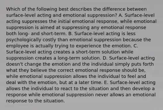 Which of the following best describes the difference between​ surface-level acting and emotional​ suppression? A. ​Surface-level acting suppresses the initial emotional​ response, while emotional suppression is aimed at suppressing any emotional response both​ long- and​ short-term. B. ​Surface-level acting is less psychologically costly than emotional suppression because the employee is actually trying to experience the emotion. C. ​Surface-level acting creates a​ short-term solution while suppression creates a​ long-term solution. D. ​Surface-level acting​ doesn't change the emotion and the individual simply puts forth what they believe the correct emotional response should​ be, while emotional suppression allows the individual to feel and deal with the​ emotion, but at a later time. E. ​Surface-level acting allows the individual to react to the situation and then develop a response while emotional suppression never allows an emotional response to the situation.