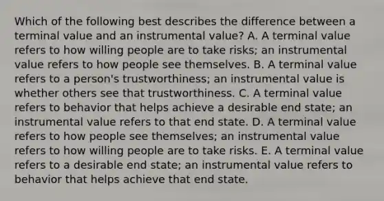 Which of the following best describes the difference between a terminal value and an instrumental value? A. A terminal value refers to how willing people are to take risks; an instrumental value refers to how people see themselves. B. A terminal value refers to a person's trustworthiness; an instrumental value is whether others see that trustworthiness. C. A terminal value refers to behavior that helps achieve a desirable end state; an instrumental value refers to that end state. D. A terminal value refers to how people see themselves; an instrumental value refers to how willing people are to take risks. E. A terminal value refers to a desirable end state; an instrumental value refers to behavior that helps achieve that end state.