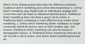 Which of the following best describes the difference between traditional direct marketing and online directmarketing? a. Online direct marketing uses digital tools to individually engage with consumers and call them to takesome desired action. Traditional direct marketing does not allow a quick call to action. b. Traditional direct marketing is more effective than online direct marketing. c. Online direct marketing allows marketers to target consumers based on factors such as their location,age, and income. Traditional direct marketing can also be based on demographic factors. d. Traditional direct marketing channels do not include a call to action, and online direct marketingchannels do.