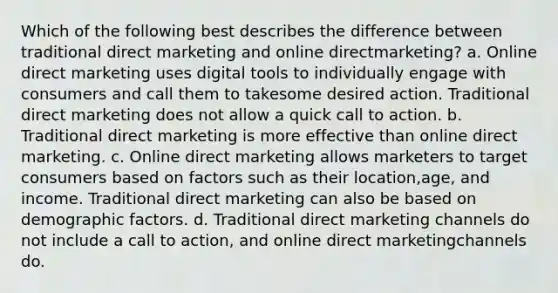 Which of the following best describes the difference between traditional direct marketing and online directmarketing? a. Online direct marketing uses digital tools to individually engage with consumers and call them to takesome desired action. Traditional direct marketing does not allow a quick call to action. b. Traditional direct marketing is more effective than online direct marketing. c. Online direct marketing allows marketers to target consumers based on factors such as their location,age, and income. Traditional direct marketing can also be based on demographic factors. d. Traditional direct marketing channels do not include a call to action, and online direct marketingchannels do.