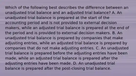 Which of the following best describes the difference between an unadjusted trial balance and an adjusted trial balance? A. An unadjusted trial balance is prepared at the start of the accounting period and is not provided to external decision makers, while an adjusted trial balance is prepared at the end of the period and is provided to external decision makers. B. An unadjusted trial balance is prepared by companies that make adjusting entries, while an adjusted trial balance is prepared by companies that do not make adjusting entries. C. An unadjusted trial balance is prepared before the adjusting entries have been made, while an adjusted trial balance is prepared after the adjusting entries have been made. D. An unadjusted trial balance is prepared after the post-closing trial balance.