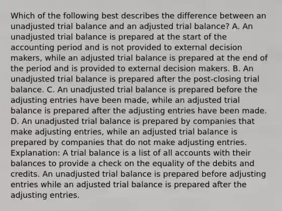 Which of the following best describes the difference between an unadjusted trial balance and an adjusted trial balance? A. An unadjusted trial balance is prepared at the start of the accounting period and is not provided to external decision makers, while an adjusted trial balance is prepared at the end of the period and is provided to external decision makers. B. An unadjusted trial balance is prepared after the post-closing trial balance. C. An unadjusted trial balance is prepared before the adjusting entries have been made, while an adjusted trial balance is prepared after the adjusting entries have been made. D. An unadjusted trial balance is prepared by companies that make adjusting entries, while an adjusted trial balance is prepared by companies that do not make adjusting entries. Explanation: A trial balance is a list of all accounts with their balances to provide a check on the equality of the debits and credits. An unadjusted trial balance is prepared before adjusting entries while an adjusted trial balance is prepared after the adjusting entries.