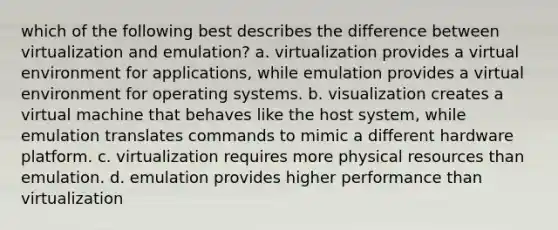 which of the following best describes the difference between virtualization and emulation? a. virtualization provides a virtual environment for applications, while emulation provides a virtual environment for operating systems. b. visualization creates a virtual machine that behaves like the host system, while emulation translates commands to mimic a different hardware platform. c. virtualization requires more physical resources than emulation. d. emulation provides higher performance than virtualization