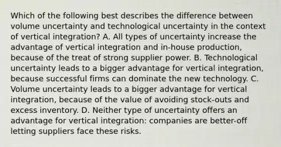 Which of the following best describes the difference between volume uncertainty and technological uncertainty in the context of vertical integration? A. All types of uncertainty increase the advantage of vertical integration and in-house production, because of the treat of strong supplier power. B. Technological uncertainty leads to a bigger advantage for vertical integration, because successful firms can dominate the new technology. C. Volume uncertainty leads to a bigger advantage for vertical integration, because of the value of avoiding stock-outs and excess inventory. D. Neither type of uncertainty offers an advantage for vertical integration: companies are better-off letting suppliers face these risks.