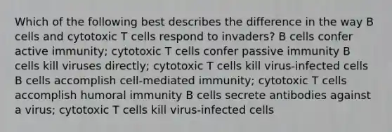 Which of the following best describes the difference in the way B cells and cytotoxic T cells respond to invaders? B cells confer active immunity; cytotoxic T cells confer passive immunity B cells kill viruses directly; cytotoxic T cells kill virus-infected cells B cells accomplish cell-mediated immunity; cytotoxic T cells accomplish humoral immunity B cells secrete antibodies against a virus; cytotoxic T cells kill virus-infected cells